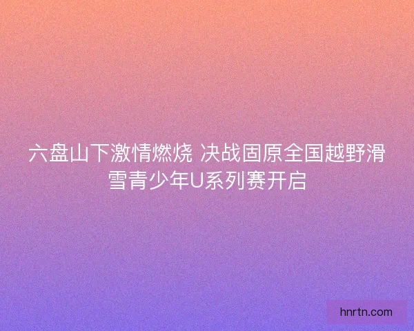 六盘山下激情燃烧 决战固原全国越野滑雪青少年U系列赛开启
