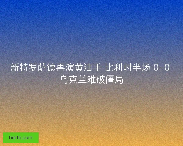 新特罗萨德再演黄油手 比利时半场 0-0 乌克兰难破僵局