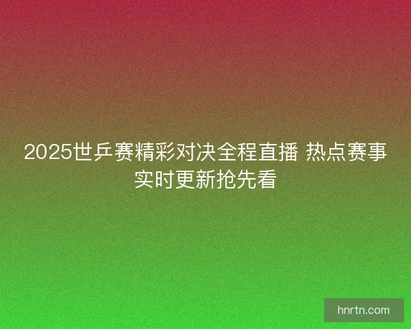 2025世乒赛精彩对决全程直播 热点赛事实时更新抢先看