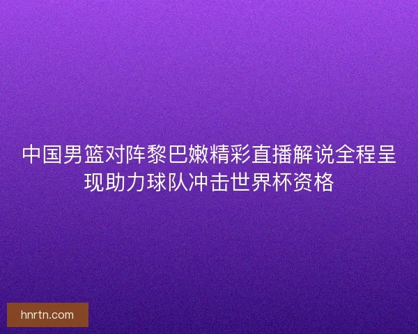 中国男篮对阵黎巴嫩精彩直播解说全程呈现助力球队冲击世界杯资格