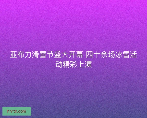 亚布力滑雪节盛大开幕 四十余场冰雪活动精彩上演