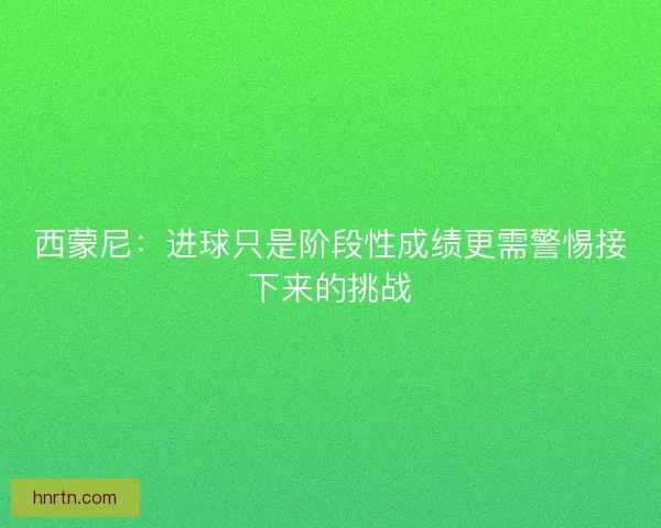 西蒙尼：进球只是阶段性成绩更需警惕接下来的挑战