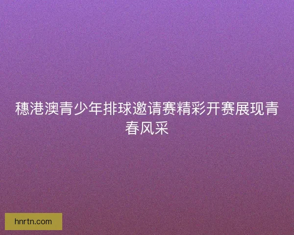 穗港澳青少年排球邀请赛精彩开赛展现青春风采