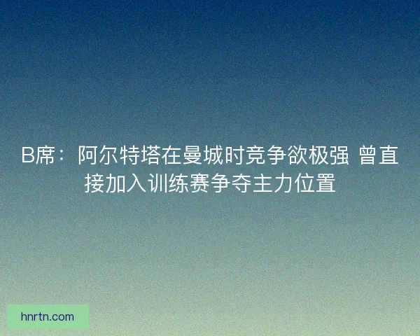 B席：阿尔特塔在曼城时竞争欲极强 曾直接加入训练赛争夺主力位置