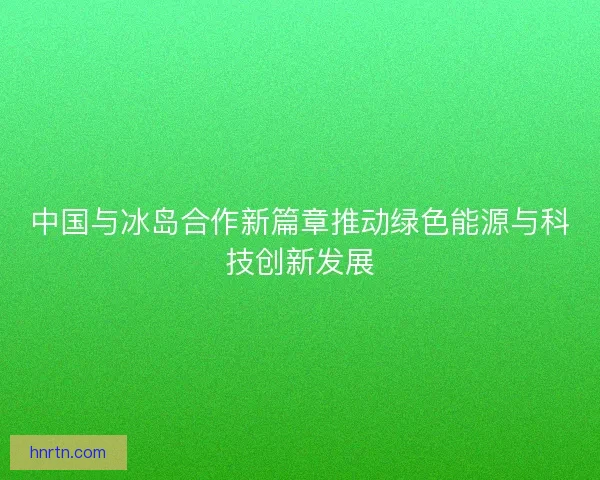 中国与冰岛合作新篇章推动绿色能源与科技创新发展