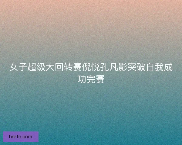 女子超级大回转赛倪悦孔凡影突破自我成功完赛