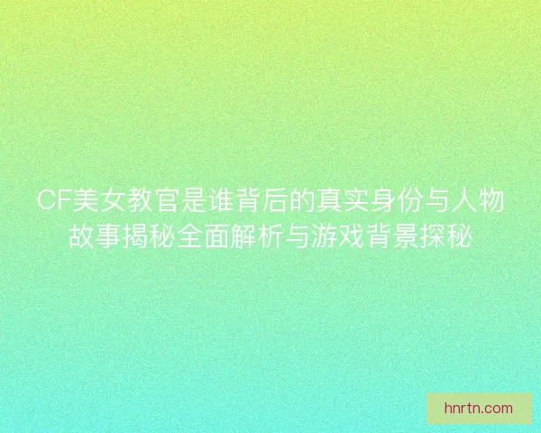 CF美女教官是谁背后的真实身份与人物故事揭秘全面解析与游戏背景探秘