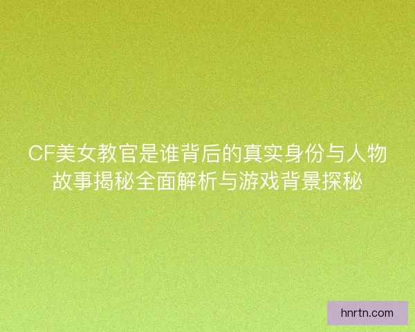 CF美女教官是谁背后的真实身份与人物故事揭秘全面解析与游戏背景探秘