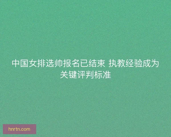 中国女排选帅报名已结束 执教经验成为关键评判标准